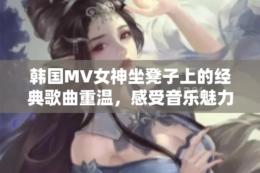 韩国MV女神坐凳子上的经典歌曲重温，感受音乐魅力
