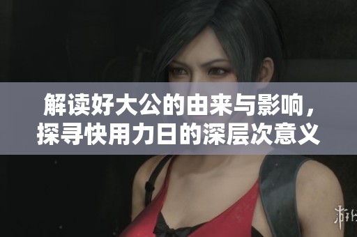 解读好大公的由来与影响，探寻快用力日的深层次意义