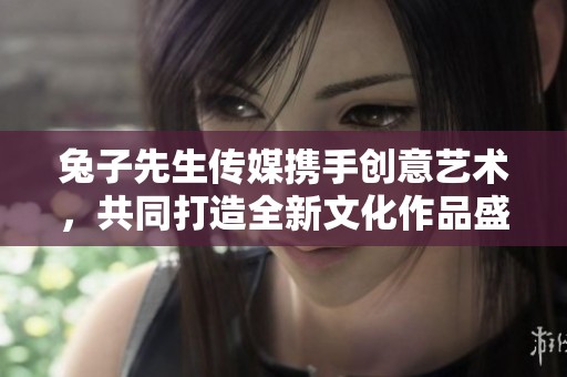 兔子先生传媒携手创意艺术，共同打造全新文化作品盛宴