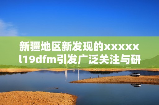 新疆地区新发现的xxxxxl19dfm引发广泛关注与研究