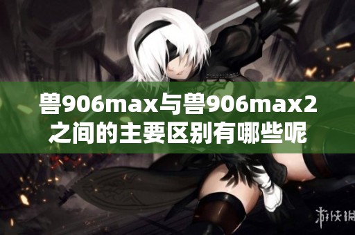 兽906max与兽906max2之间的主要区别有哪些呢