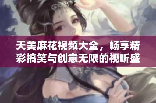 天美麻花视频大全，畅享精彩搞笑与创意无限的视听盛宴