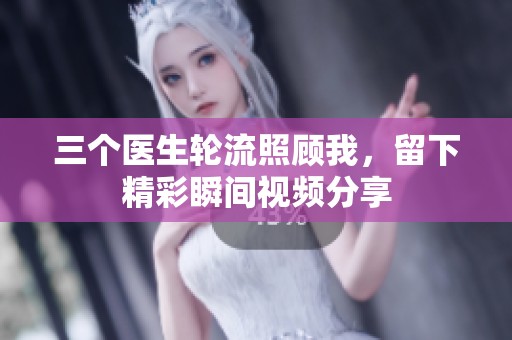 三个医生轮流照顾我，留下精彩瞬间视频分享