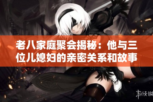 老八家庭聚会揭秘：他与三位儿媳妇的亲密关系和故事