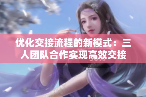 优化交接流程的新模式：三人团队合作实现高效交接