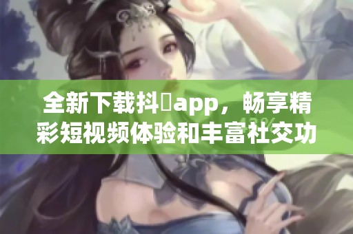 全新下载抖抈app，畅享精彩短视频体验和丰富社交功能