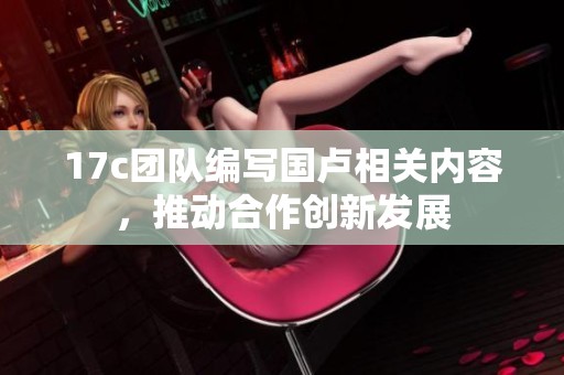 17c团队编写国卢相关内容，推动合作创新发展