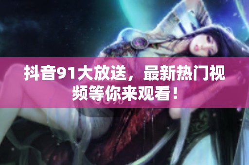 抖音91大放送，最新热门视频等你来观看！
