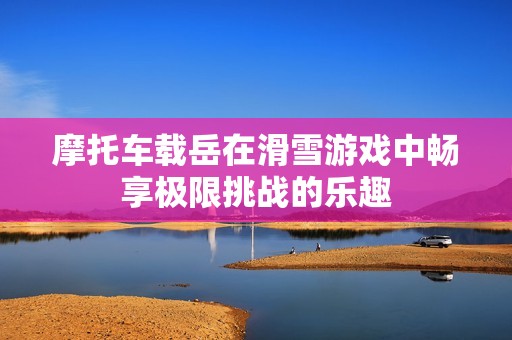 摩托车载岳在滑雪游戏中畅享极限挑战的乐趣
