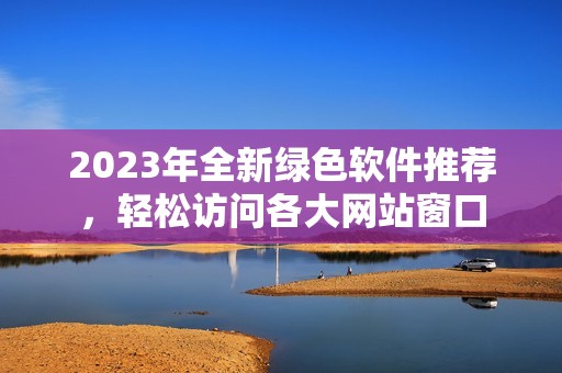 2023年全新绿色软件推荐，轻松访问各大网站窗口