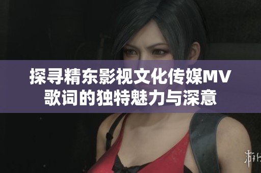 探寻精东影视文化传媒MV歌词的独特魅力与深意