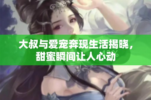 大叔与爱宠奔现生活揭晓，甜蜜瞬间让人心动