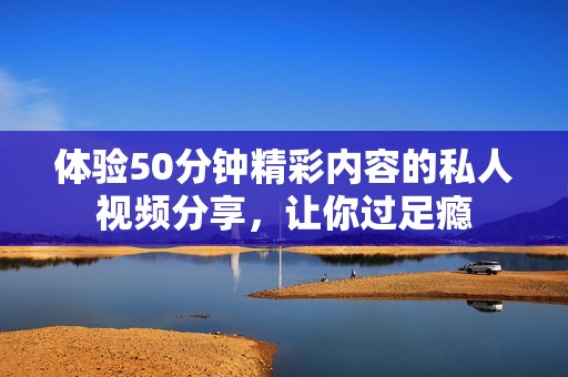 体验50分钟精彩内容的私人视频分享，让你过足瘾