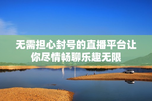 无需担心封号的直播平台让你尽情畅聊乐趣无限