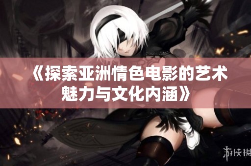 《探索亚洲情色电影的艺术魅力与文化内涵》