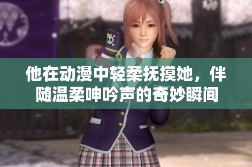 他在动漫中轻柔抚摸她，伴随温柔呻吟声的奇妙瞬间