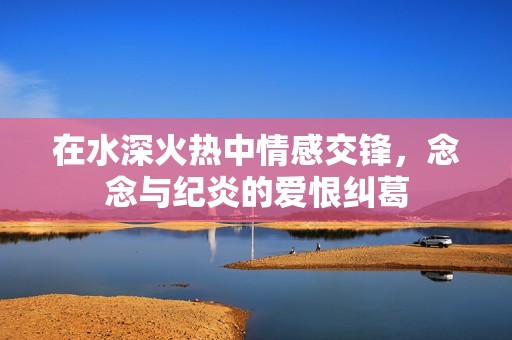 在水深火热中情感交锋，念念与纪炎的爱恨纠葛