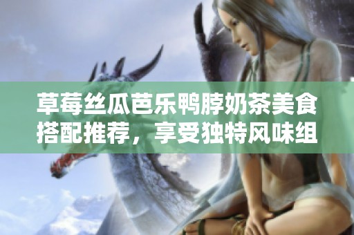 草莓丝瓜芭乐鸭脖奶茶美食搭配推荐，享受独特风味组合
