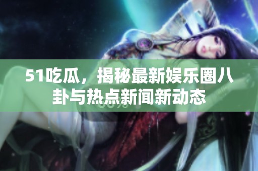 51吃瓜，揭秘最新娱乐圈八卦与热点新闻新动态