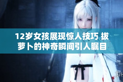 12岁女孩展现惊人技巧 拔萝卜的神奇瞬间引人瞩目