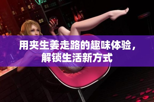 用夹生姜走路的趣味体验，解锁生活新方式