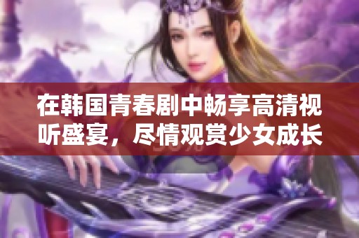 在韩国青春剧中畅享高清视听盛宴，尽情观赏少女成长故事