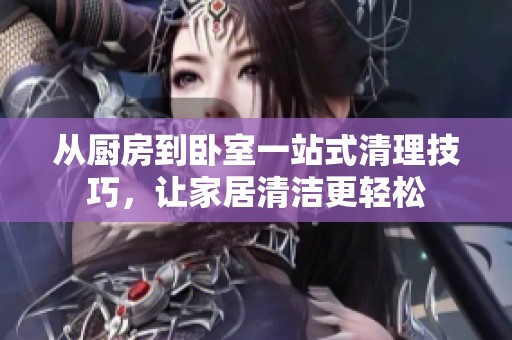 从厨房到卧室一站式清理技巧，让家居清洁更轻松