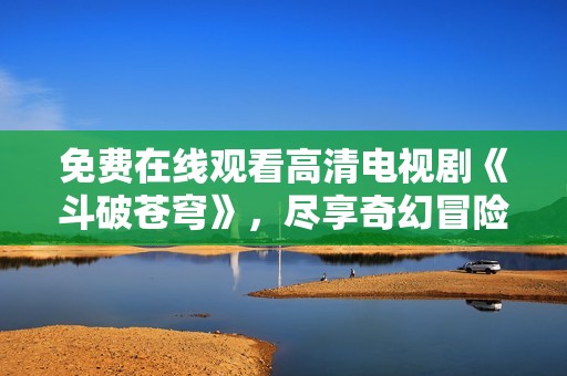 免费在线观看高清电视剧《斗破苍穹》，尽享奇幻冒险故事