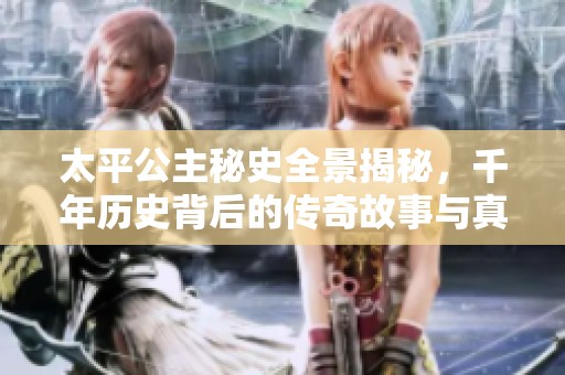 太平公主秘史全景揭秘，千年历史背后的传奇故事与真相