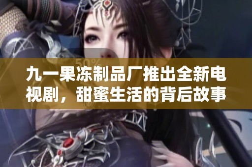 九一果冻制品厂推出全新电视剧，甜蜜生活的背后故事揭秘
