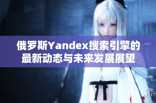 俄罗斯Yandex搜索引擎的最新动态与未来发展展望
