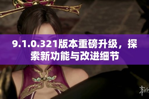 9.1.0.321版本重磅升级，探索新功能与改进细节