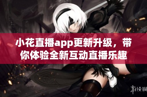 小花直播app更新升级，带你体验全新互动直播乐趣