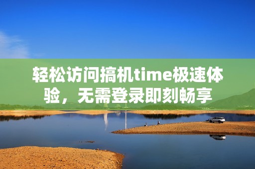 轻松访问搞机time极速体验，无需登录即刻畅享
