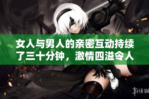 女人与男人的亲密互动持续了三十分钟，激情四溢令人难忘