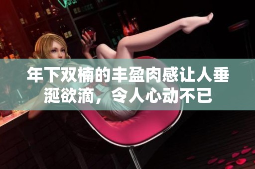 年下双楠的丰盈肉感让人垂涎欲滴，令人心动不已