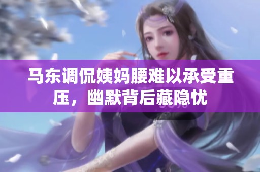 马东调侃姨妈腰难以承受重压，幽默背后藏隐忧