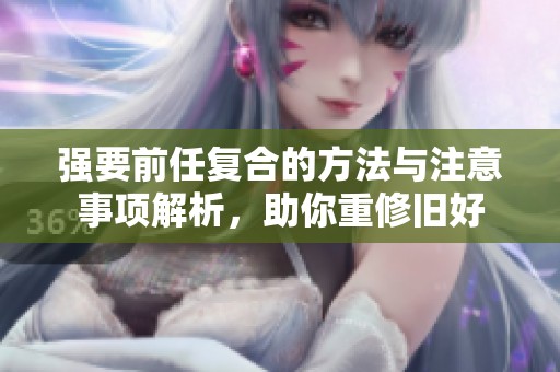 强要前任复合的方法与注意事项解析，助你重修旧好