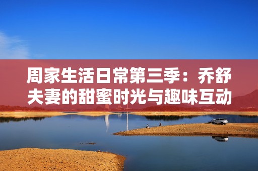 周家生活日常第三季：乔舒夫妻的甜蜜时光与趣味互动