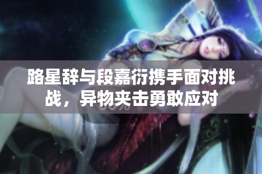 路星辞与段嘉衍携手面对挑战，异物夹击勇敢应对