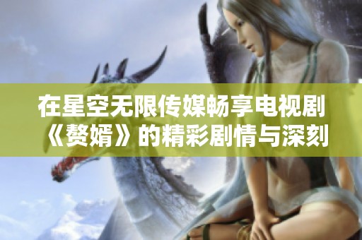 在星空无限传媒畅享电视剧《赘婿》的精彩剧情与深刻情感