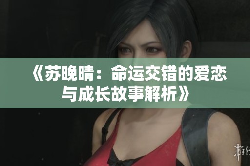 《苏晚晴：命运交错的爱恋与成长故事解析》