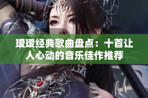 瑷瑷经典歌曲盘点：十首让人心动的音乐佳作推荐