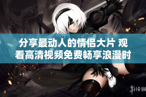 分享最动人的情侣大片 观看高清视频免费畅享浪漫时刻
