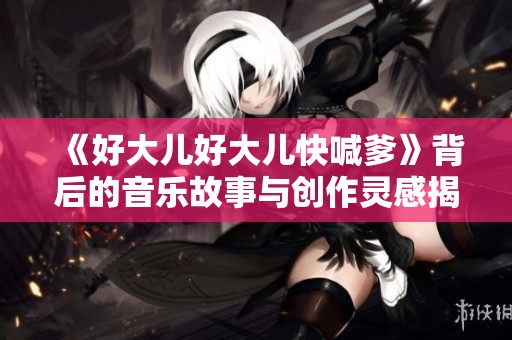 《好大儿好大儿快喊爹》背后的音乐故事与创作灵感揭秘