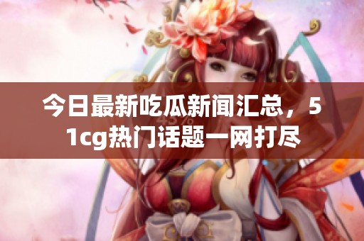 今日最新吃瓜新闻汇总，51cg热门话题一网打尽