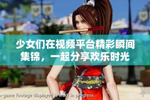 少女们在视频平台精彩瞬间集锦，一起分享欢乐时光