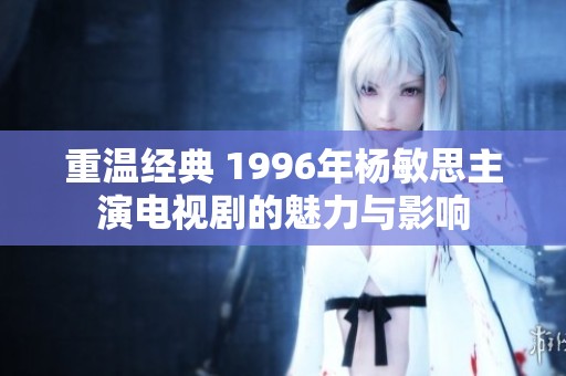 重温经典 1996年杨敏思主演电视剧的魅力与影响