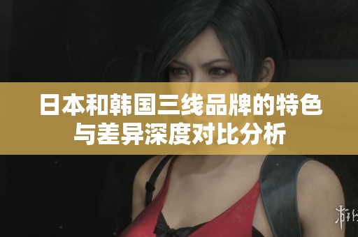 日本和韩国三线品牌的特色与差异深度对比分析