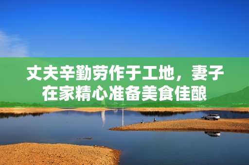 丈夫辛勤劳作于工地，妻子在家精心准备美食佳酿